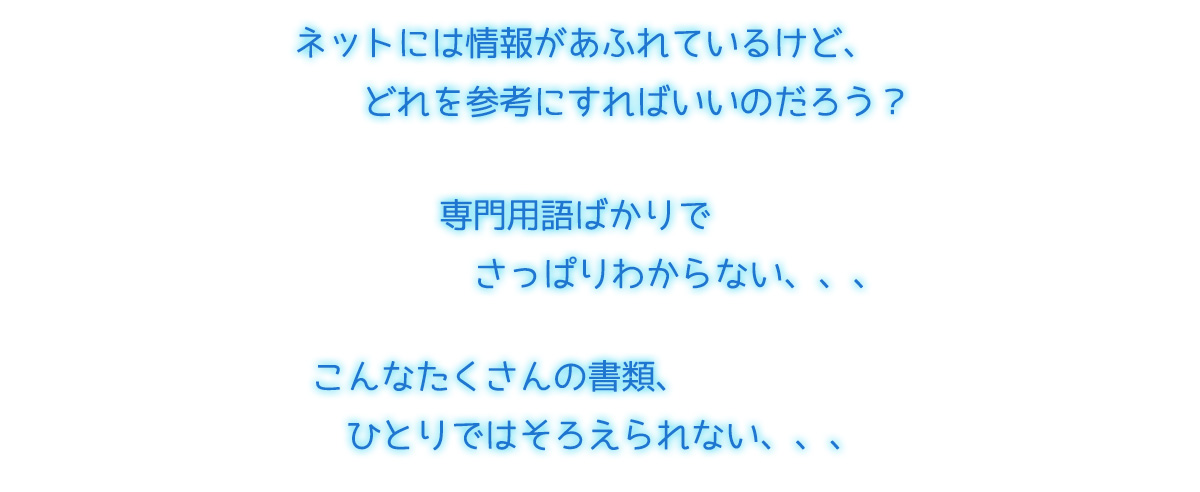 ネットには情報があふれているけど、どれを参考にすればいいのだろう 専門用語ばかりでさっぱりわからない、、、こんなたくさんの書類、ひとりではそろえられない