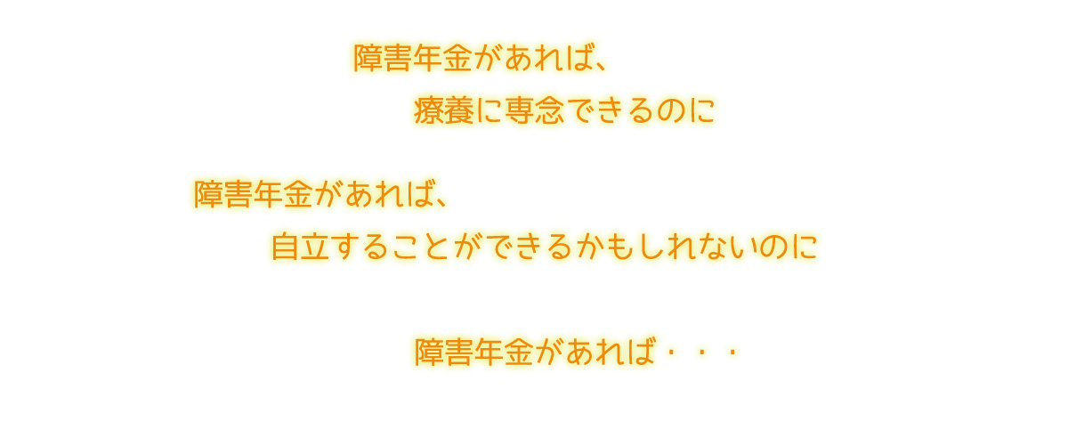 「障害年金があれば、療養に専念できるのに」「障害年金があれば、自立することができるかもしれないのに」「障害年金があれば・・・」